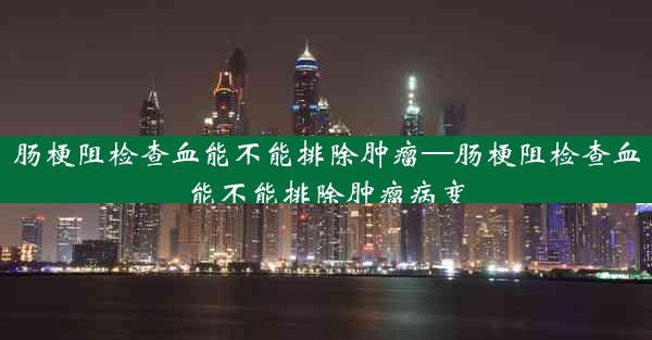 肠梗阻检查血能不能排除肿瘤—肠梗阻检查血能不能排除肿瘤病变