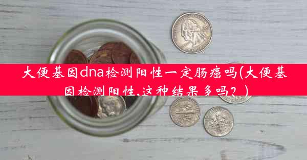 大便基因dna检测阳性一定肠癌吗(大便基因检测阳性,这种结果多吗？)