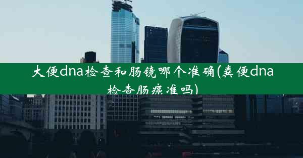 大便dna检查和肠镜哪个准确(粪便dna检查肠癌准吗)