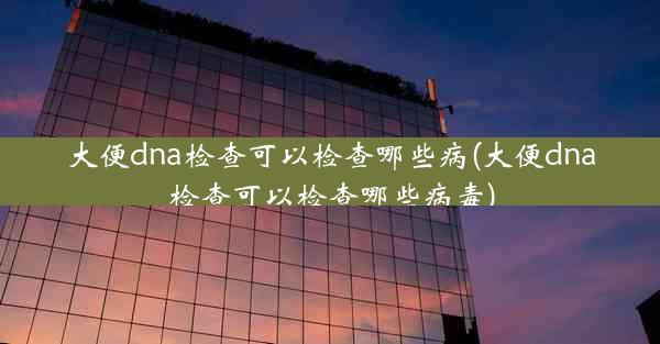 大便dna检查可以检查哪些病(大便dna检查可以检查哪些病毒)