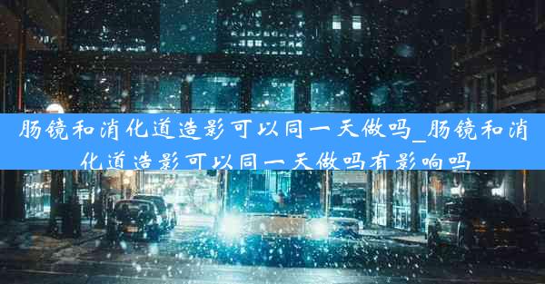 肠镜和消化道造影可以同一天做吗_肠镜和消化道造影可以同一天做吗有影响吗