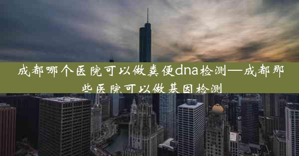 成都哪个医院可以做粪便dna检测—成都那些医院可以做基因检测