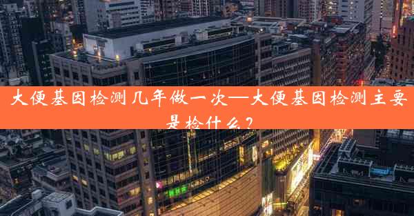 大便基因检测几年做一次—大便基因检测主要是检什么？