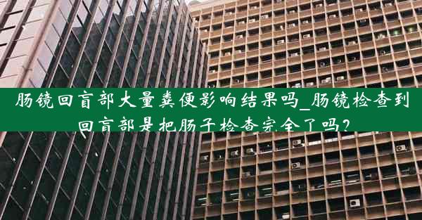 肠镜回盲部大量粪便影响结果吗_肠镜检查到回盲部是把肠子检查完全了吗？