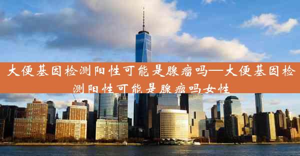 大便基因检测阳性可能是腺瘤吗—大便基因检测阳性可能是腺瘤吗女性