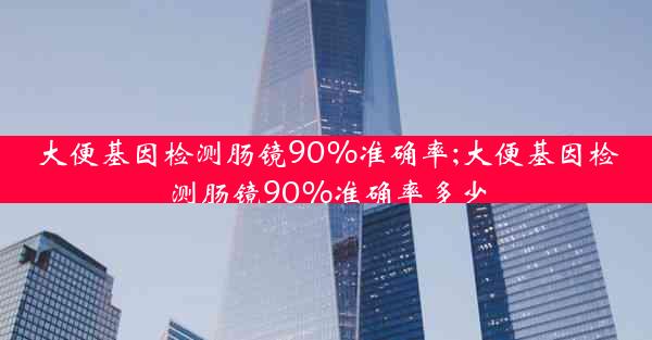 大便基因检测肠镜90%准确率;大便基因检测肠镜90%准确率多少