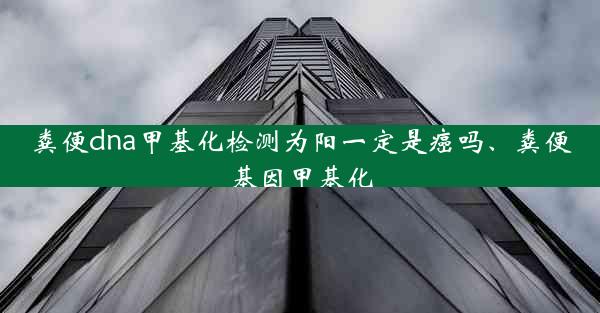 粪便dna甲基化检测为阳一定是癌吗、粪便基因甲基化