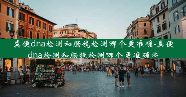 粪便dna检测和肠镜检测哪个更准确-粪便dna检测和肠镜检测哪个更准确些