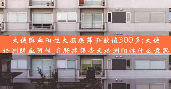 大便隐血阳性大肠癌筛查数值300多;大便检测隐血阴性 直肠癌筛查又检测阳性什么意思