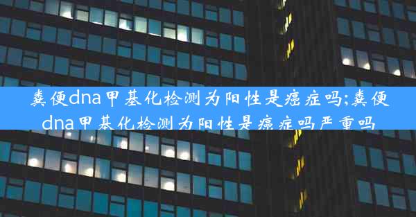 粪便dna甲基化检测为阳性是癌症吗;粪便dna甲基化检测为阳性是癌症吗严重吗