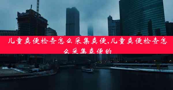 儿童粪便检查怎么采集粪便,儿童粪便检查怎么采集粪便的