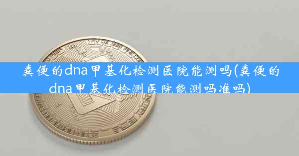 粪便的dna甲基化检测医院能测吗(粪便的dna甲基化检测医院能测吗准吗)