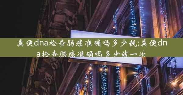 粪便dna检查肠癌准确吗多少钱;粪便dna检查肠癌准确吗多少钱一次