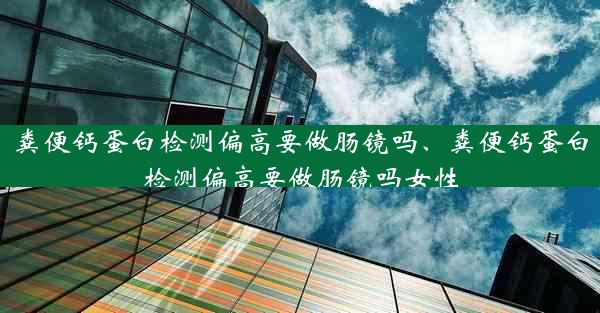 粪便钙蛋白检测偏高要做肠镜吗、粪便钙蛋白检测偏高要做肠镜吗女性