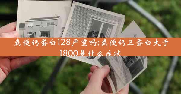 粪便钙蛋白128严重吗;粪便钙卫蛋白大于1800是什么症状