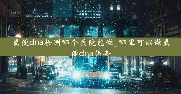 粪便dna检测哪个医院能做_哪里可以做粪便dna筛查