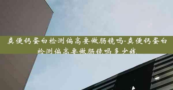 粪便钙蛋白检测偏高要做肠镜吗-粪便钙蛋白检测偏高要做肠镜吗多少钱