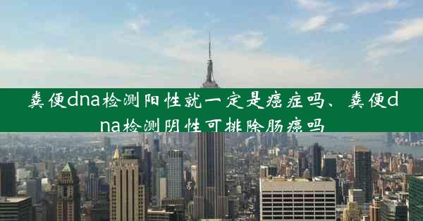 粪便dna检测阳性就一定是癌症吗、粪便dna检测阴性可排除肠癌吗