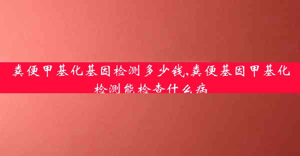 粪便甲基化基因检测多少钱,粪便基因甲基化检测能检查什么病