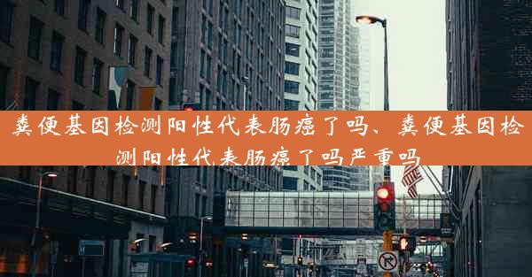 粪便基因检测阳性代表肠癌了吗、粪便基因检测阳性代表肠癌了吗严重吗