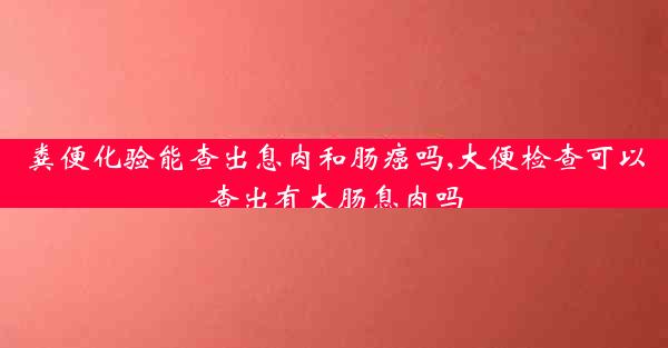 粪便化验能查出息肉和肠癌吗,大便检查可以查出有大肠息肉吗