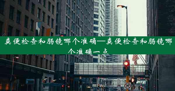 粪便检查和肠镜哪个准确—粪便检查和肠镜哪个准确一点