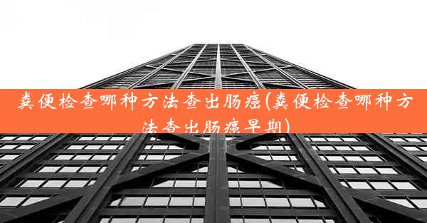 粪便检查哪种方法查出肠癌(粪便检查哪种方法查出肠癌早期)