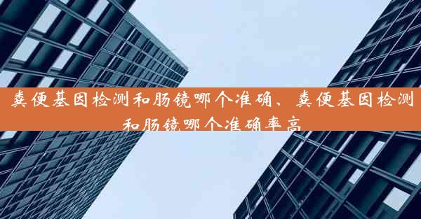 粪便基因检测和肠镜哪个准确、粪便基因检测和肠镜哪个准确率高