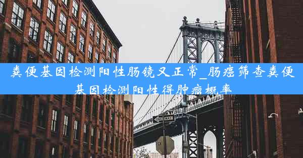 粪便基因检测阳性肠镜又正常_肠癌筛查粪便基因检测阳性得肿瘤概率