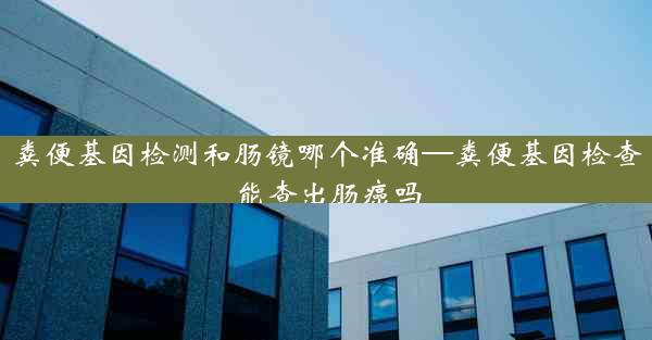 粪便基因检测和肠镜哪个准确—粪便基因检查能查出肠癌吗