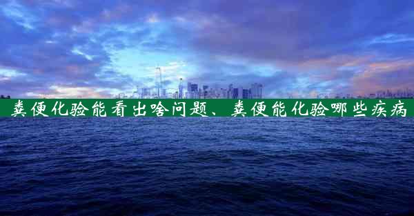 粪便化验能看出啥问题、粪便能化验哪些疾病