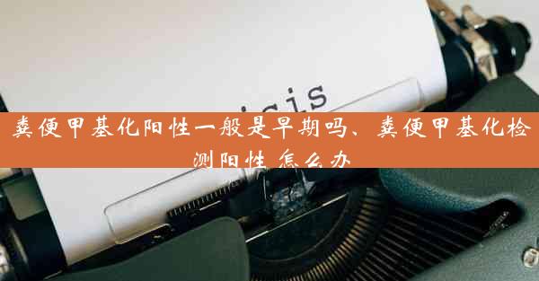 粪便甲基化阳性一般是早期吗、粪便甲基化检测阳性 怎么办