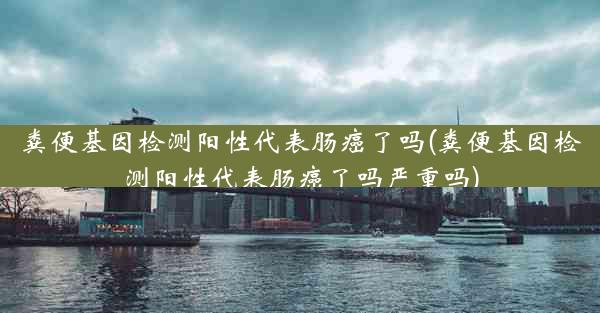 粪便基因检测阳性代表肠癌了吗(粪便基因检测阳性代表肠癌了吗严重吗)