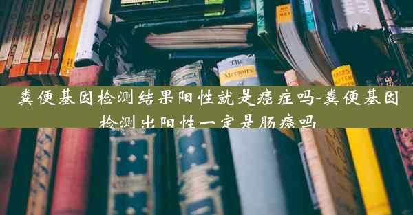 粪便基因检测结果阳性就是癌症吗-粪便基因检测出阳性一定是肠癌吗