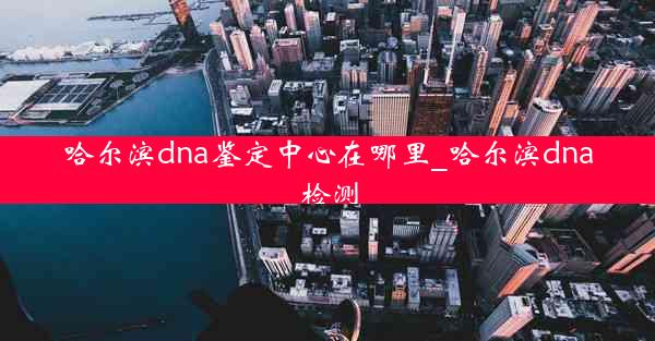 哈尔滨dna鉴定中心在哪里_哈尔滨dna检测