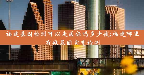 福建基因检测可以走医保吗多少钱;福建哪里有做基因突变检测