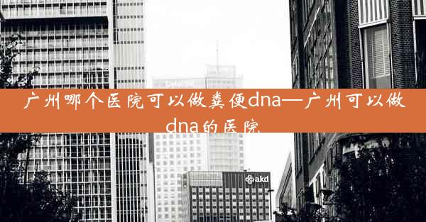 广州哪个医院可以做粪便dna—广州可以做dna的医院