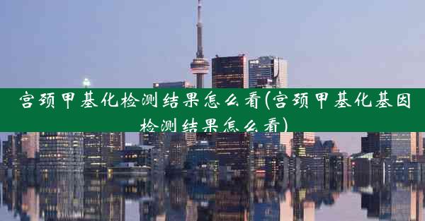 宫颈甲基化检测结果怎么看(宫颈甲基化基因检测结果怎么看)