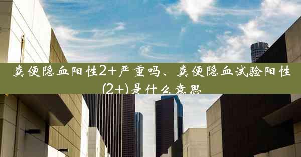 粪便隐血阳性2+严重吗、粪便隐血试验阳性(2+)是什么意思