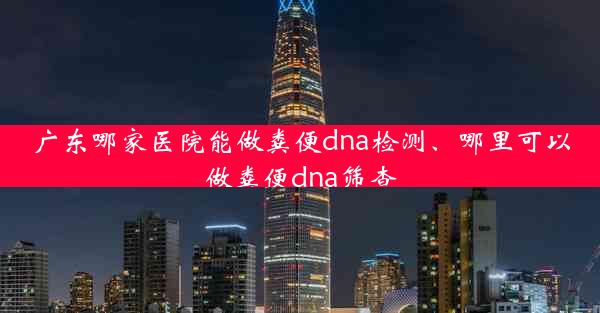 广东哪家医院能做粪便dna检测、哪里可以做粪便dna筛查