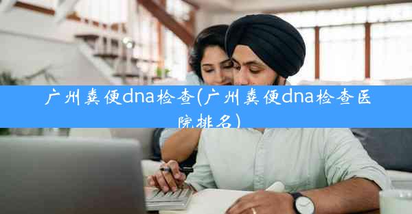 广州粪便dna检查(广州粪便dna检查医院排名)