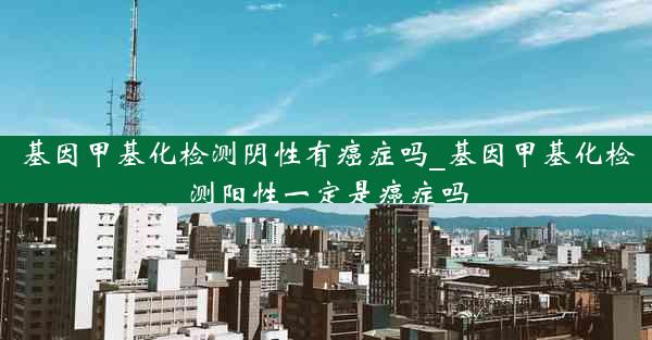 基因甲基化检测阴性有癌症吗_基因甲基化检测阳性一定是癌症吗