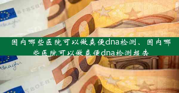 国内哪些医院可以做粪便dna检测、国内哪些医院可以做粪便dna检测报告