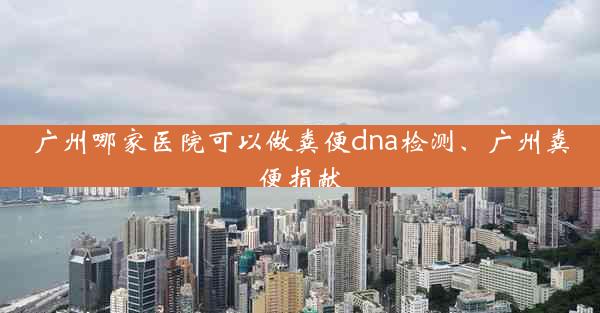 广州哪家医院可以做粪便dna检测、广州粪便捐献