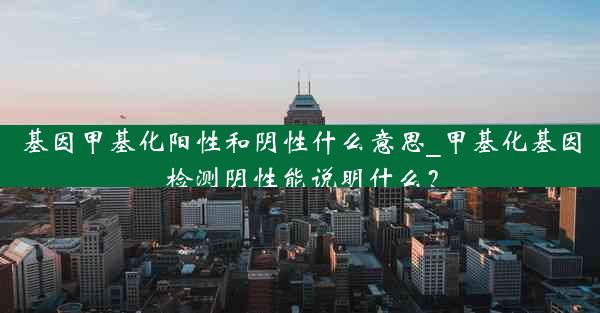 基因甲基化阳性和阴性什么意思_甲基化基因检测阴性能说明什么？