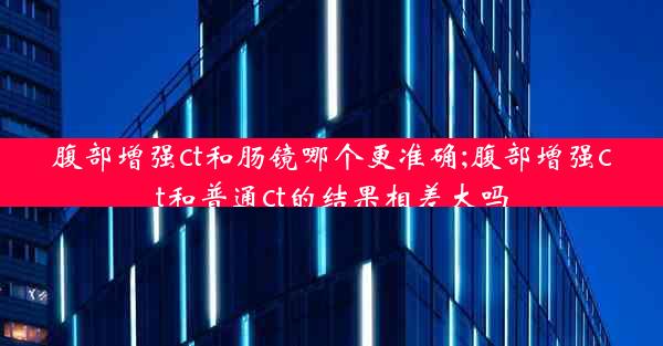 腹部增强ct和肠镜哪个更准确;腹部增强ct和普通ct的结果相差大吗