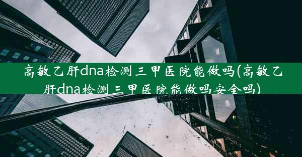 高敏乙肝dna检测三甲医院能做吗(高敏乙肝dna检测三甲医院能做吗安全吗)