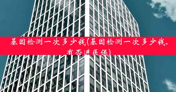 基因检测一次多少钱(基因检测一次多少钱,有否进医保)