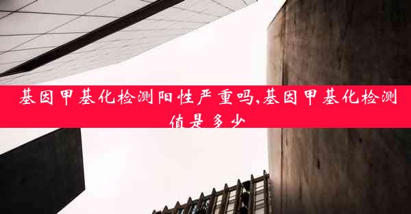 基因甲基化检测阳性严重吗,基因甲基化检测值是多少