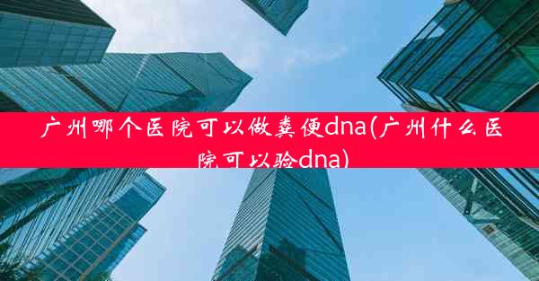 广州哪个医院可以做粪便dna(广州什么医院可以验dna)